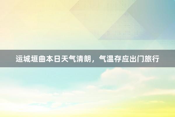 运城垣曲本日天气清朗，气温存应出门旅行